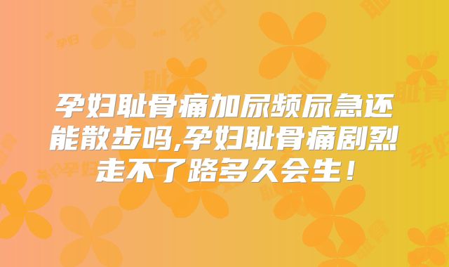 孕妇耻骨痛加尿频尿急还能散步吗,孕妇耻骨痛剧烈走不了路多久会生!