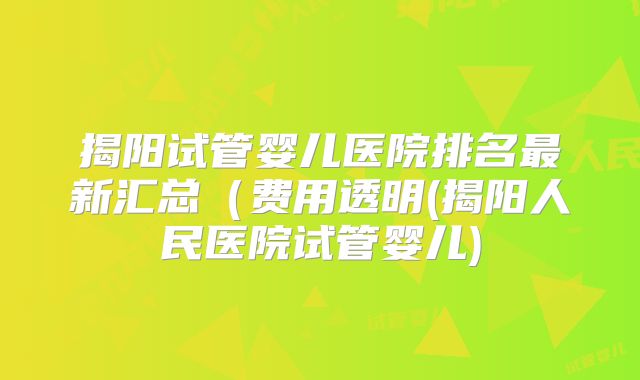揭阳试管婴儿医院排名最新汇总（费用透明(揭阳人民医院试管婴儿)