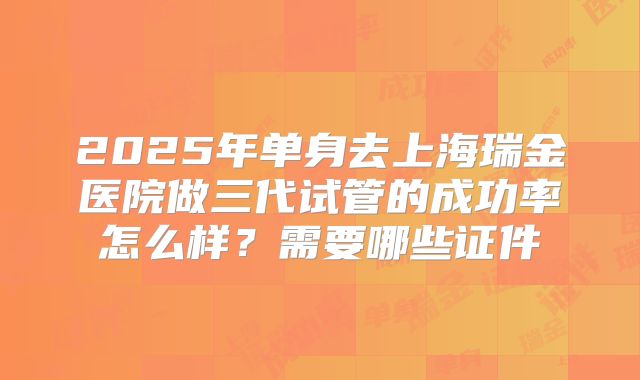 2025年单身去上海瑞金医院做三代试管的成功率怎么样?需要哪些证件