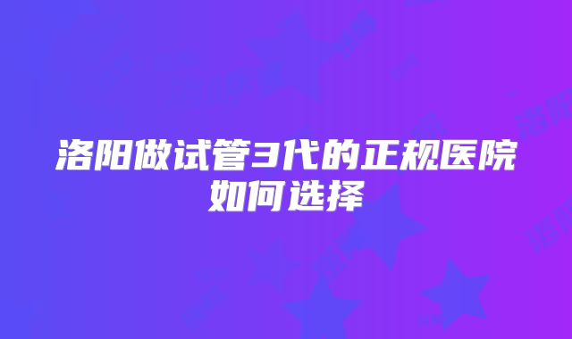 洛阳做试管3代的正规医院如何选择