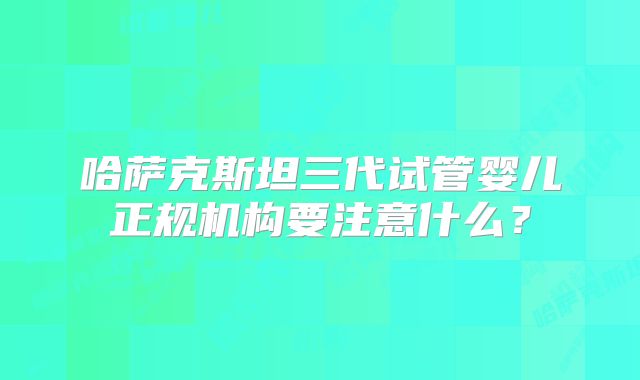 哈萨克斯坦三代试管婴儿正规机构要注意什么？