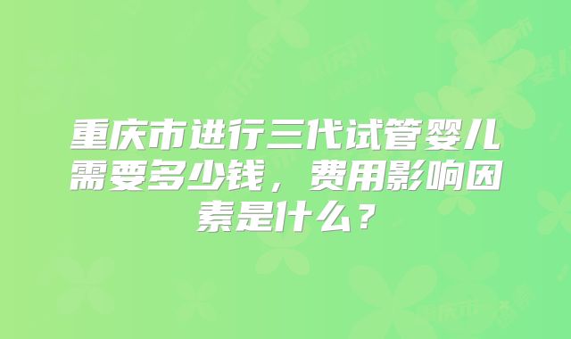 重庆市进行三代试管婴儿需要多少钱，费用影响因素是什么？