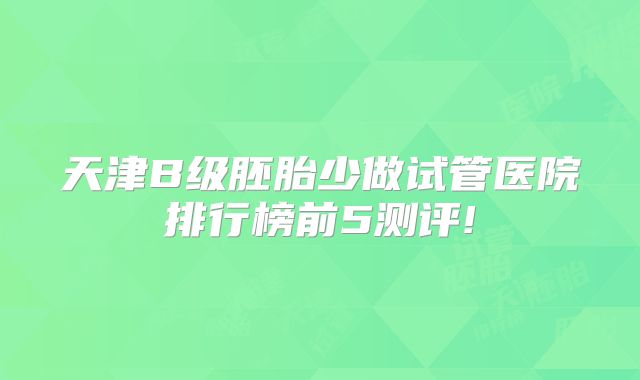 天津B级胚胎少做试管医院排行榜前5测评!