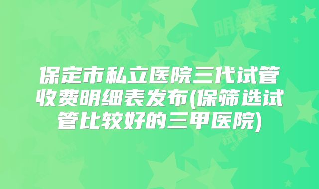 保定市私立医院三代试管收费明细表发布(保筛选试管比较好的三甲医院)