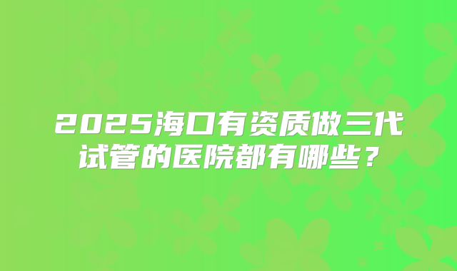 2025海口有资质做三代试管的医院都有哪些?