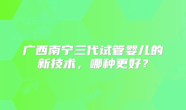 广西南宁三代试管婴儿的新技术，哪种更好？