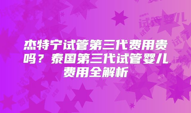 杰特宁试管第三代费用贵吗？泰国第三代试管婴儿费用全解析
