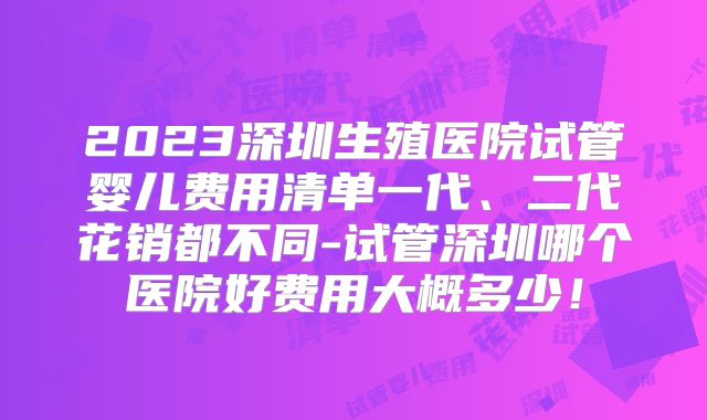 2023深圳生殖医院试管婴儿费用清单一代、二代花销都不同-试管深圳哪个医院好费用大概多少！