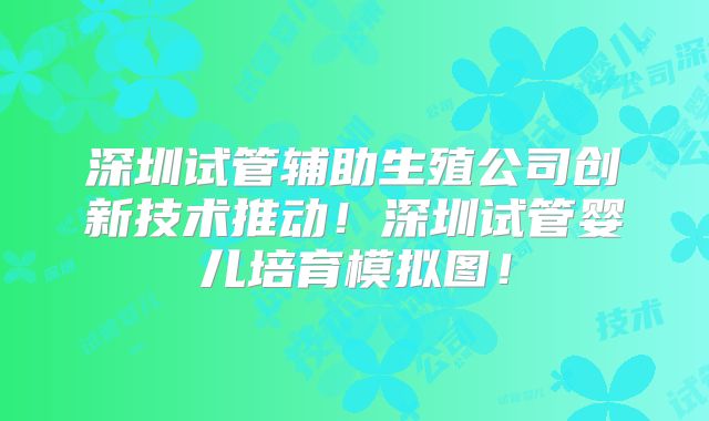 深圳试管辅助生殖公司创新技术推动！深圳试管婴儿培育模拟图！