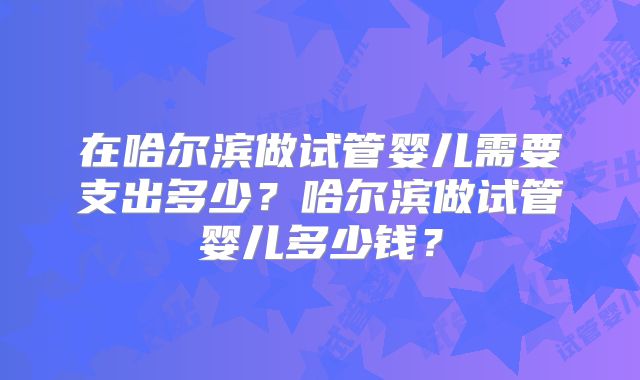 在哈尔滨做试管婴儿需要支出多少?哈尔滨做试管婴儿多少钱?