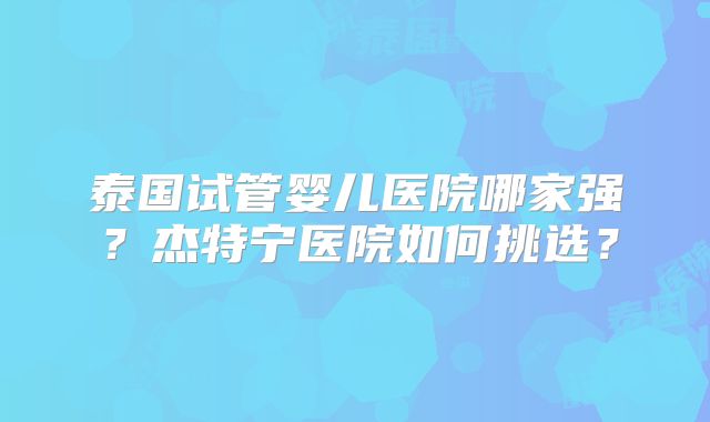 泰国试管婴儿医院哪家强?杰特宁医院如何挑选?