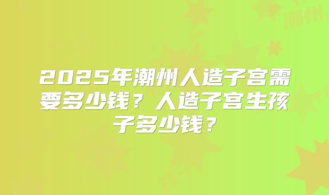 2025年潮州人造子宫需要多少钱？人造子宫生孩子多少钱？