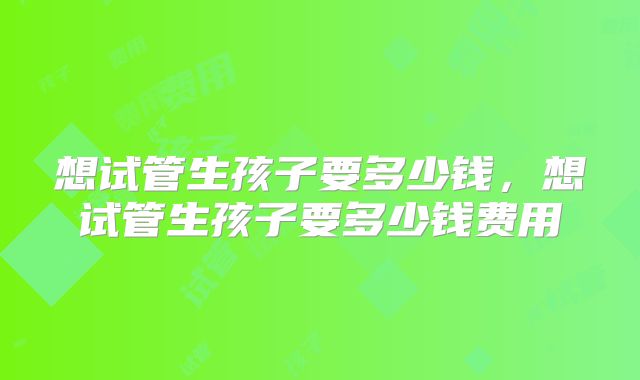 想试管生孩子要多少钱,想试管生孩子要多少钱费用