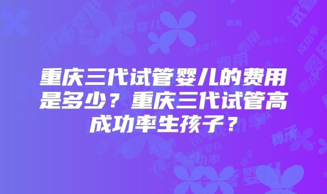重庆三代试管婴儿的费用是多少？重庆三代试管高成功率生孩子？