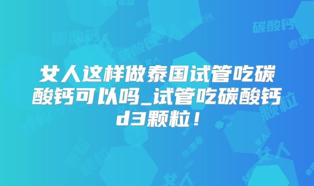 女人这样做泰国试管吃碳酸钙可以吗_试管吃碳酸钙d3颗粒!