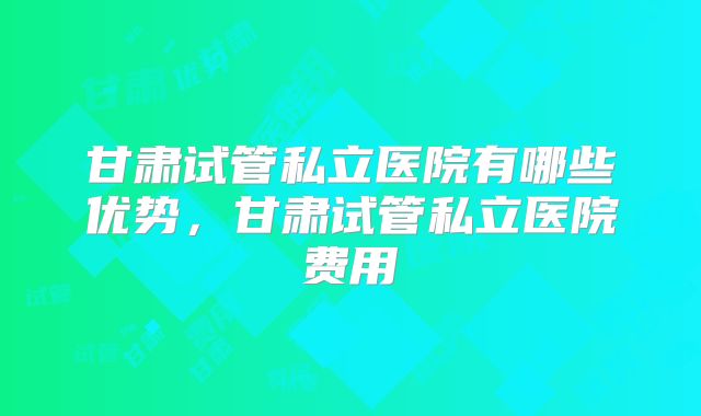 甘肃试管私立医院有哪些优势，甘肃试管私立医院费用