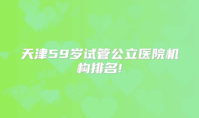 天津59岁试管公立医院机构排名!