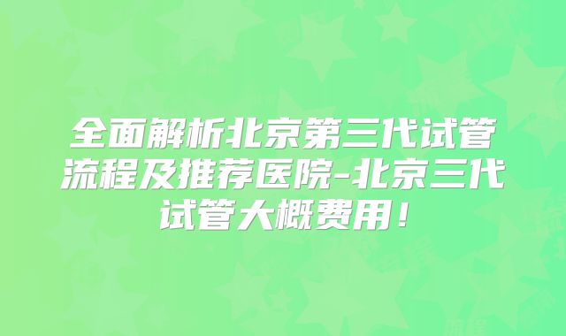 全面解析北京第三代试管流程及推荐医院-北京三代试管大概费用！