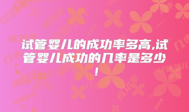 试管婴儿的成功率多高,试管婴儿成功的几率是多少!