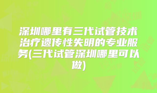 深圳哪里有三代试管技术治疗遗传性失明的专业服务(三代试管深圳哪里可以做)