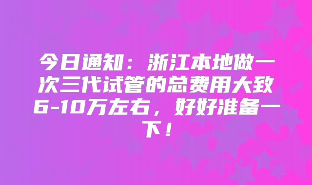 今日通知:浙江本地做一次三代试管的总费用大致6-10万左右,好好准备一下!