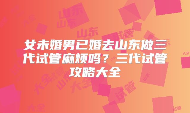 女未婚男已婚去山东做三代试管麻烦吗？三代试管攻略大全