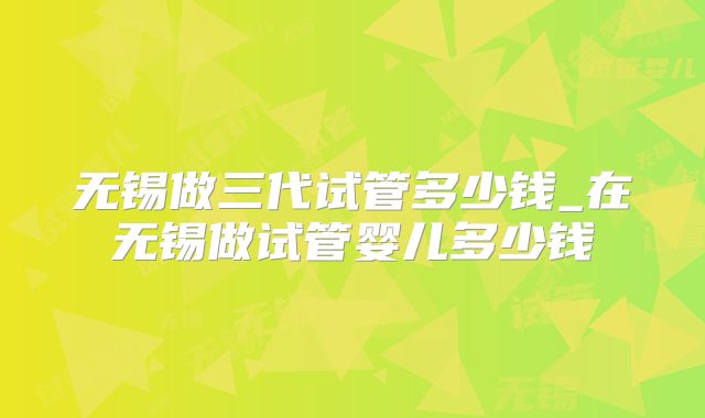 无锡做三代试管多少钱_在无锡做试管婴儿多少钱