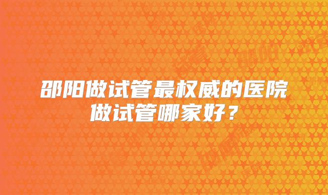 邵阳做试管最权威的医院做试管哪家好？