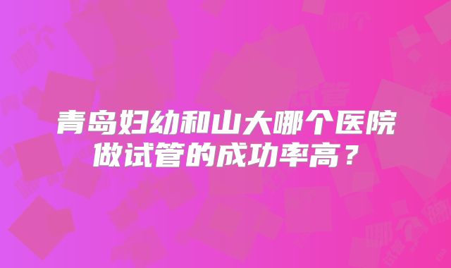 青岛妇幼和山大哪个医院做试管的成功率高？