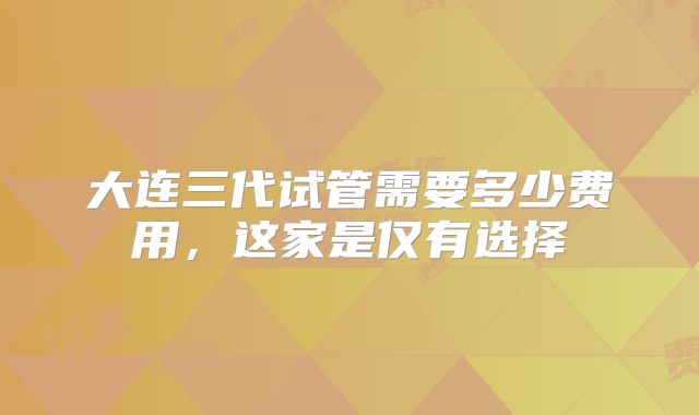 大连三代试管需要多少费用，这家是仅有选择