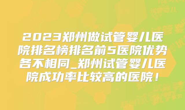 2023郑州做试管婴儿医院排名榜排名前5医院优势各不相同_郑州试管婴儿医院成功率比较高的医院！