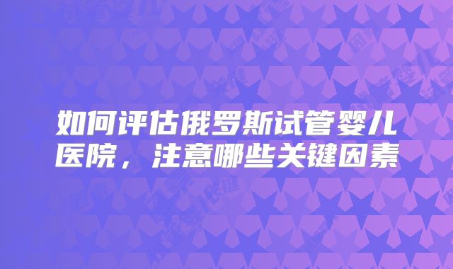 如何评估俄罗斯试管婴儿医院，注意哪些关键因素
