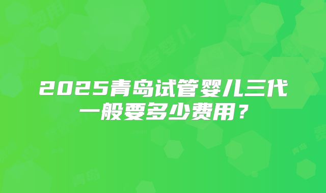 2025青岛试管婴儿三代一般要多少费用？