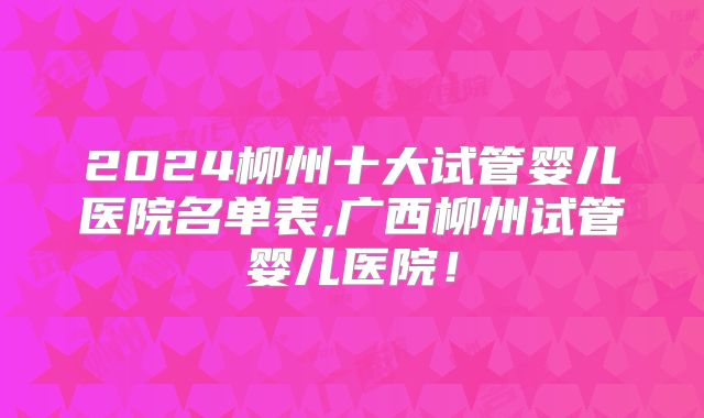 2024柳州十大试管婴儿医院名单表,广西柳州试管婴儿医院!