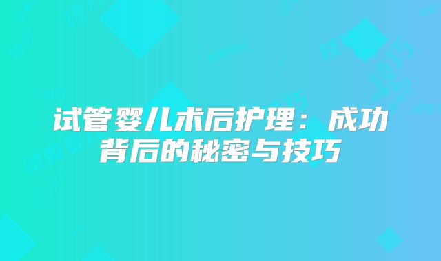 试管婴儿术后护理：成功背后的秘密与技巧