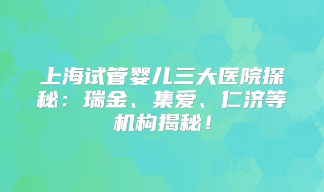 上海试管婴儿三大医院探秘：瑞金、集爱、仁济等机构揭秘！