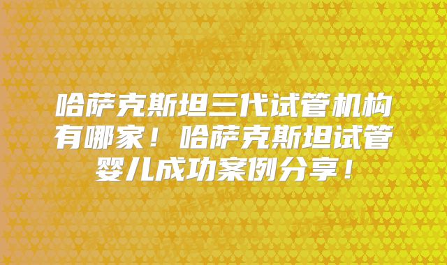 哈萨克斯坦三代试管机构有哪家!哈萨克斯坦试管婴儿成功案例分享!