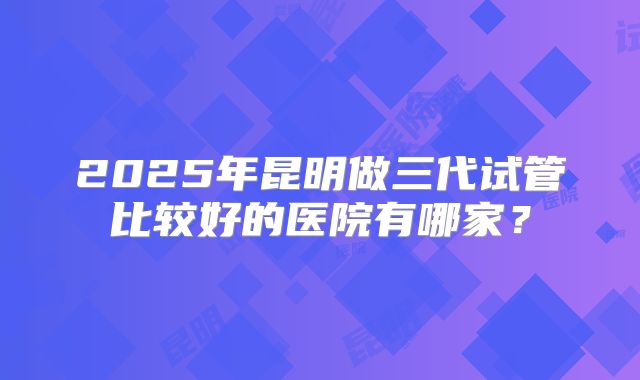 2025年昆明做三代试管比较好的医院有哪家?