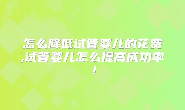 怎么降低试管婴儿的花费,试管婴儿怎么提高成功率!