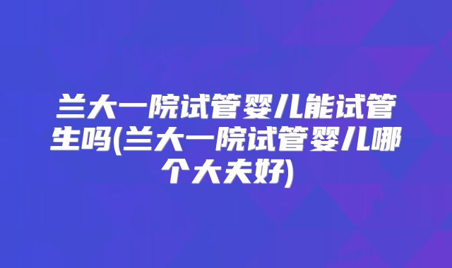 兰大一院试管婴儿能试管生吗(兰大一院试管婴儿哪个大夫好)