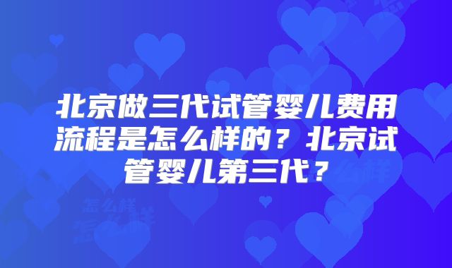 北京做三代试管婴儿费用流程是怎么样的?北京试管婴儿第三代?
