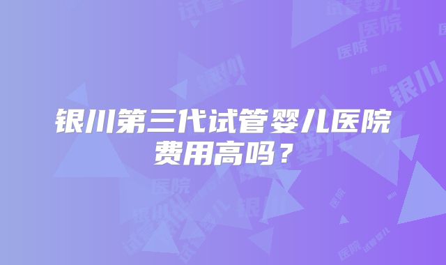 银川第三代试管婴儿医院费用高吗？