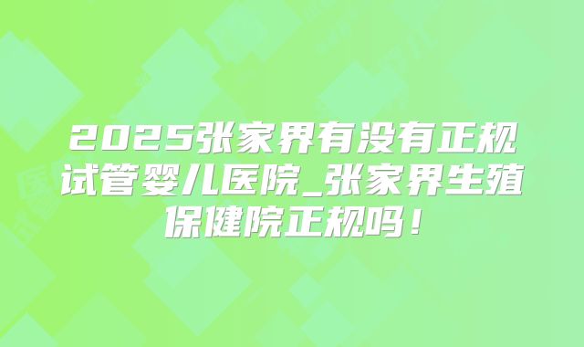2025张家界有没有正规试管婴儿医院_张家界生殖保健院正规吗！