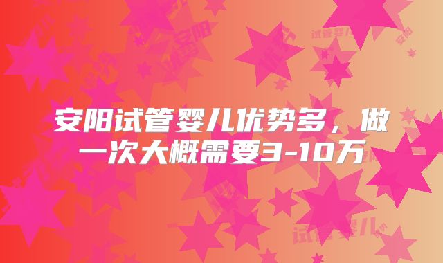 安阳试管婴儿优势多，做一次大概需要3-10万