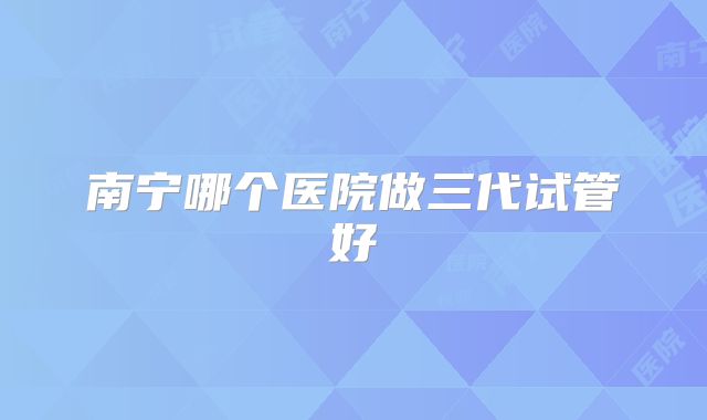 南宁哪个医院做三代试管好
