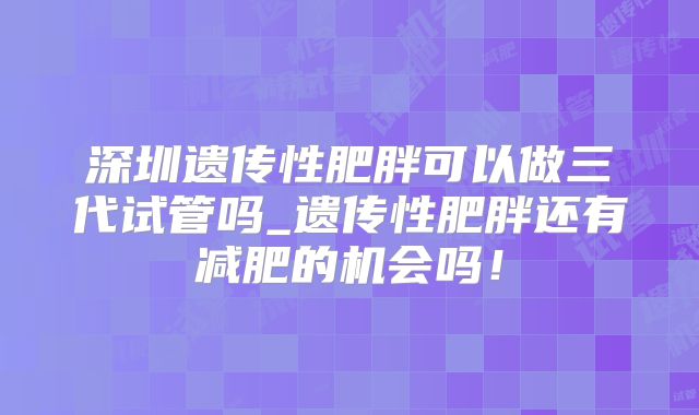 深圳遗传性肥胖可以做三代试管吗_遗传性肥胖还有减肥的机会吗！