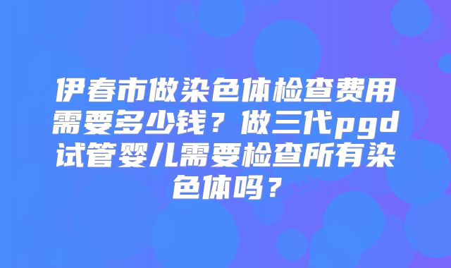 伊春市做染色体检查费用需要多少钱?做三代pgd试管婴儿需要检查所有染色体吗?