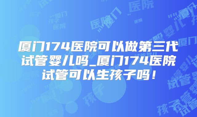 厦门174医院可以做第三代试管婴儿吗_厦门174医院试管可以生孩子吗！