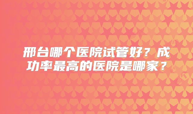 邢台哪个医院试管好？成功率最高的医院是哪家？
