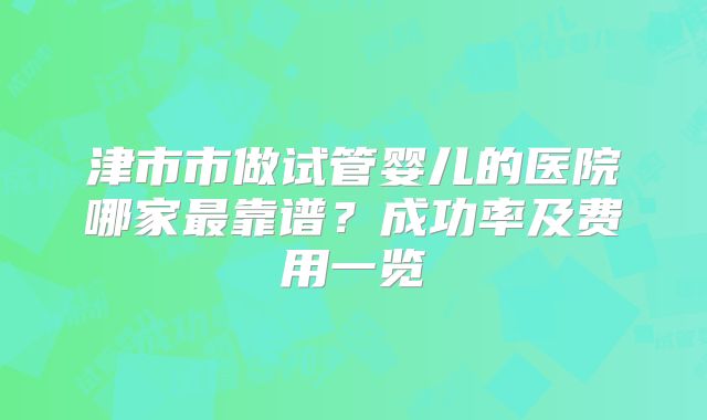 津市市做试管婴儿的医院哪家最靠谱？成功率及费用一览